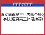 遵义道真高三生去哪个补习学校(道真高三补习推荐)
