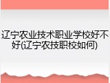 辽宁农业技术职业学校好不好(辽宁农技职校如何)