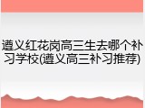 遵义红花岗高三生去哪个补习学校(遵义高三补习推荐)