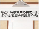 鹤壁产后康复中心费用一般多少钱(鹤壁产后康复价格)