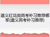 遵义红花岗高考补习推荐哪家(遵义高考补习推荐)