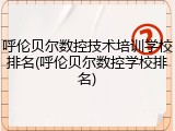呼伦贝尔数控技术培训学校排名(呼伦贝尔数控学校排名)