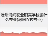 沧州河间农业职高学校读什么专业(河间农校专业)
