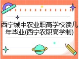 西宁城中农业职高学校读几年毕业(西宁农职高学制)