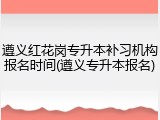 遵义红花岗专升本补习机构报名时间(遵义专升本报名)