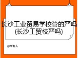 长沙工业贸易学校管的严吗(长沙工贸校严吗)
