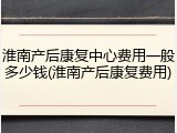 淮南产后康复中心费用一般多少钱(淮南产后康复费用)