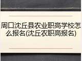 周口沈丘县农业职高学校怎么报名(沈丘农职高报名)