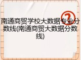 南通商贸学校大数据专业分数线(南通商贸大数据分数线)