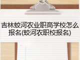 吉林蛟河农业职高学校怎么报名(蛟河农职校报名)