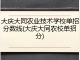 大庆大同农业技术学校单招分数线(大庆大同农校单招分)