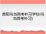 贵阳乌当高考补习学校(乌当高考补习)