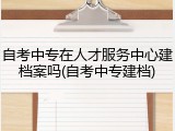 自考中专在人才服务中心建档案吗(自考中专建档)