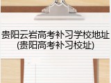贵阳云岩高考补习学校地址(贵阳高考补习校址)