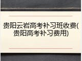 贵阳云岩高考补习班收费(贵阳高考补习费用)