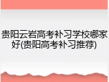 贵阳云岩高考补习学校哪家好(贵阳高考补习推荐)