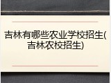 吉林有哪些农业学校招生(吉林农校招生)