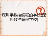 深圳学数控编程的学校(深圳数控编程学校)