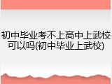 初中毕业考不上高中上武校可以吗(初中毕业上武校)