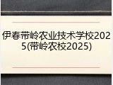 伊春带岭农业技术学校2025(带岭农校2025)