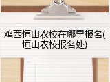 鸡西恒山农校在哪里报名(恒山农校报名处)