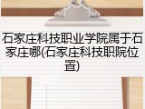 石家庄科技职业学院属于石家庄哪(石家庄科技职院位置)