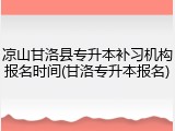 凉山甘洛县专升本补习机构报名时间(甘洛专升本报名)