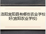 洛阳宜阳县有哪些农业学校好(宜阳农业学校)