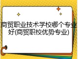 商贸职业技术学校哪个专业好(商贸职校优势专业)