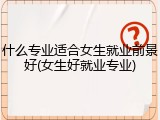 什么专业适合女生就业前景好(女生好就业专业)