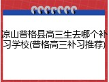 凉山普格县高三生去哪个补习学校(普格高三补习推荐)