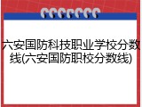 六安国防科技职业学校分数线(六安国防职校分数线)