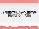 扬州生活科技学校生活费(扬州科校生活费)