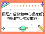 揭阳产后修复中心哪家好(揭阳产后修复推荐)