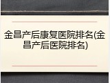 金昌产后康复医院排名(金昌产后医院排名)