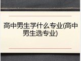 高中男生学什么专业(高中男生选专业)
