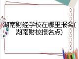 湖南财经学校在哪里报名(湖南财校报名点)