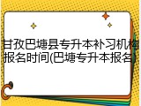 甘孜巴塘县专升本补习机构报名时间(巴塘专升本报名)