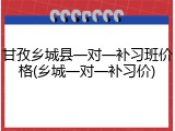 甘孜乡城县一对一补习班价格(乡城一对一补习价)