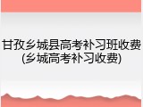 甘孜乡城县高考补习班收费(乡城高考补习收费)