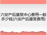 六安产后康复中心费用一般多少钱(六安产后康复费用)