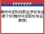 赣州华坚科技职业学校专业哪个好(赣州华坚职校专业推荐)