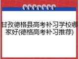 甘孜德格县高考补习学校哪家好(德格高考补习推荐)