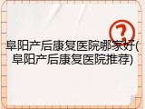 阜阳产后康复医院哪家好(阜阳产后康复医院推荐)