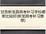 甘孜新龙县高考补习学校哪家比较好(新龙高考补习推荐)