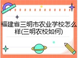 福建省三明市农业学校怎么样(三明农校如何)