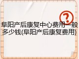 阜阳产后康复中心费用一般多少钱(阜阳产后康复费用)