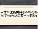 吉林省医药类自考本科有哪些学校(吉林医药自考院校)