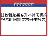 甘孜新龙县专升本补习机构报名时间(新龙专升本报名)