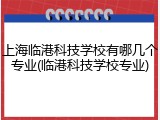上海临港科技学校有哪几个专业(临港科技学校专业)